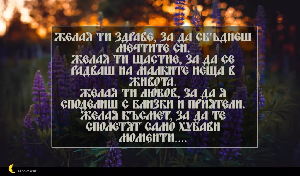 sanovnik.at - Картички за Петковден Желая ти здраве, за да сбъднеш мечтите си.
Желая ти щастие, за да се радваш на малките неща в живота.
Желая ти любов, за да я споделиш с близки и приятели.
Желая късмет, за да те сполетят само хубави моменти....