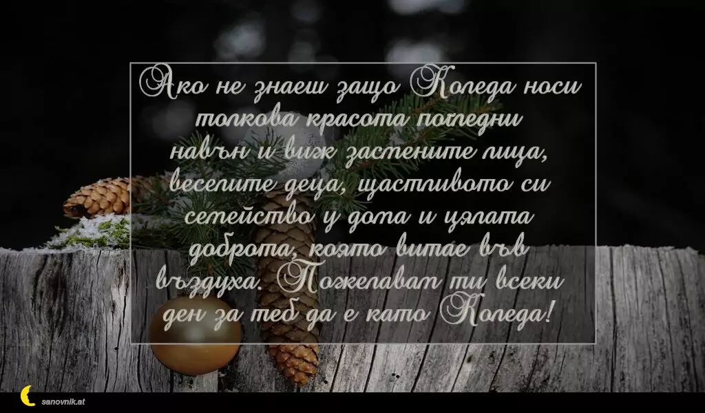 sanovnik.at - Картички за Коледа Ако не знаеш защо Коледа носи толкова красота погледни навън и виж засмените лица, веселите деца, щастливото си семейство у дома и цялата доброта, която витае във въздуха. Пожелавам ти всеки ден за теб да е като Коледа!