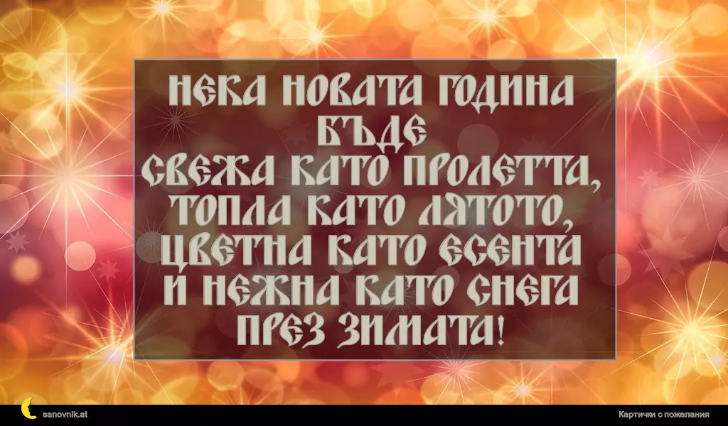 Нека Новата година бъде
свежа като пролетта,
топла като лятото,
цветна като есента
и нежна като снега през зимата!