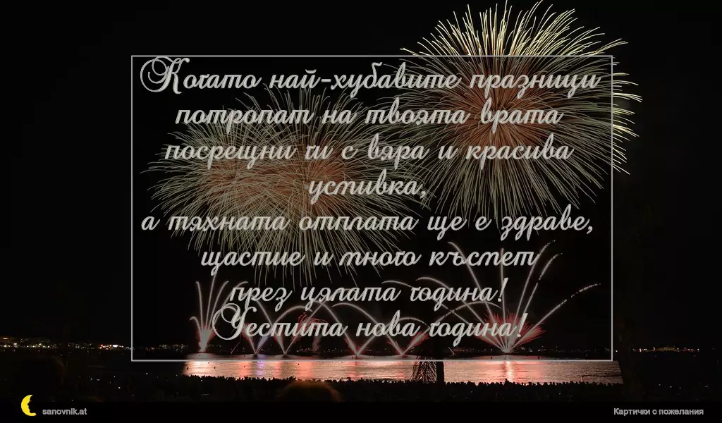 Когато най-хубавите празници
потропат на твоята врата
посрещни ги с вяра и красива усмивка,
а тяхната отплата ще е здраве,
щастие и много късмет
през цялата година!
Честита нова година!