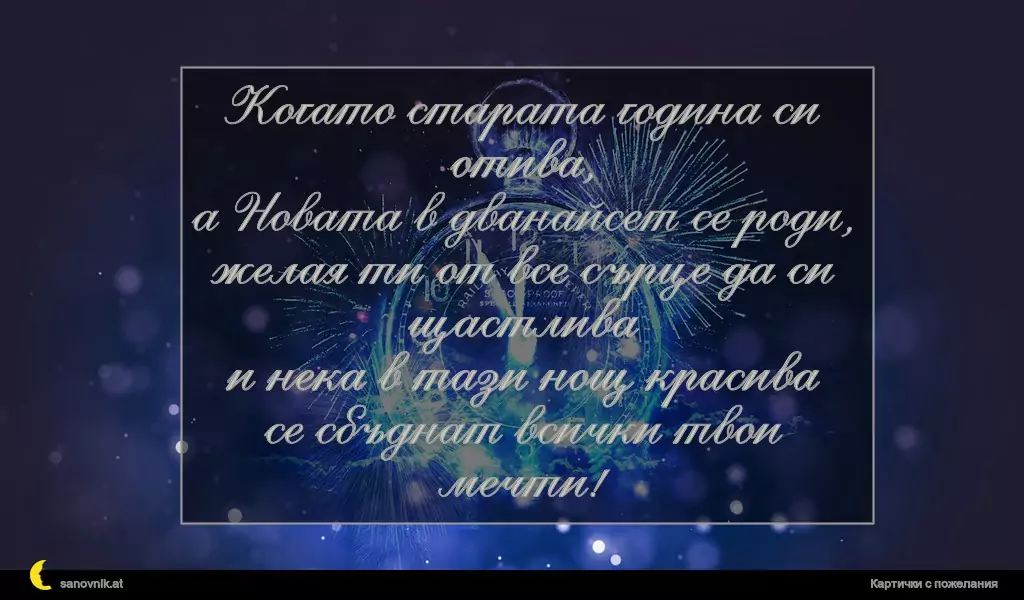 Когато старата година си отива,
а Новата в дванайсет се роди,
желая ти от все сърце да си щастлива
и нека в тази нощ красива
се сбъднат всички твои мечти!