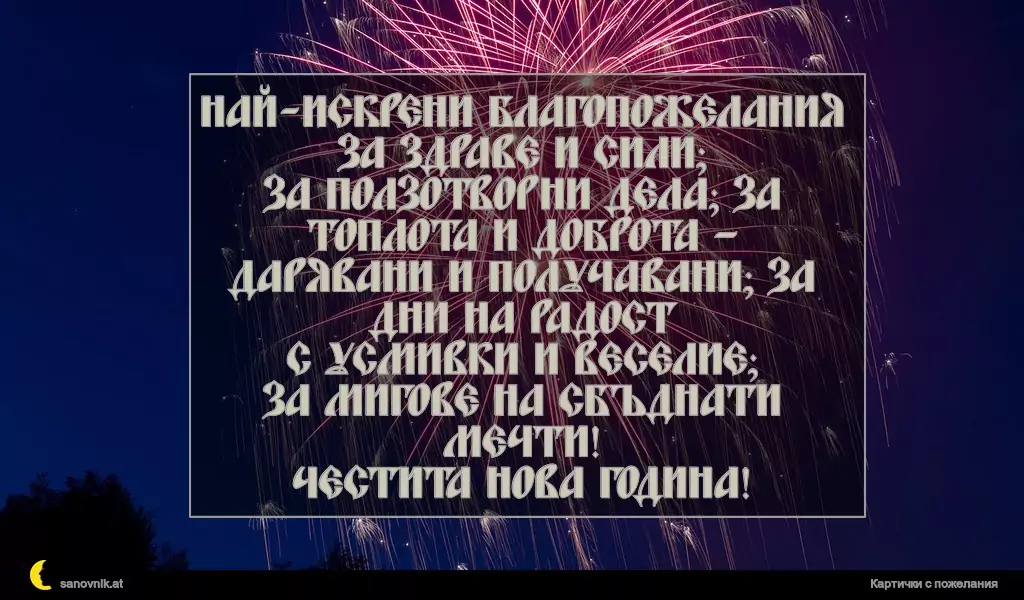 Най-искрени благопожелания за здраве и сили;
за ползотворни дела; за топлота и доброта –
дарявани и получавани; за дни на радост
с усмивки и веселие;
за мигове на сбъднати мечти!
Честита нова година!