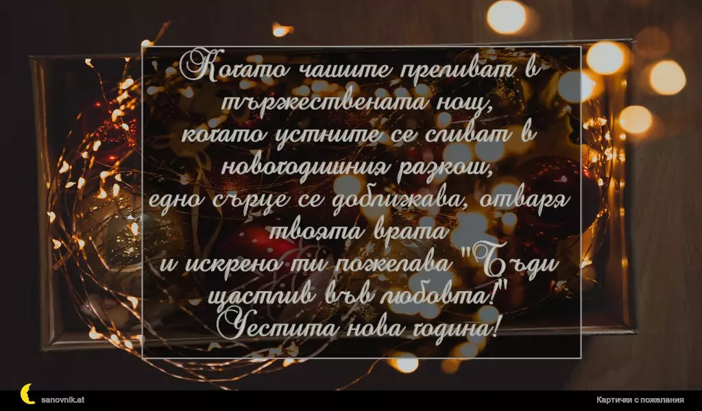 Когато чашите преливат в тържествената нощ,
когато устните се сливат в новогодишния разкош,
едно сърце се доближава, отваря твоята врата
и искрено ти пожелава "Бъди щастлив във любовта!"
Честита нова година!