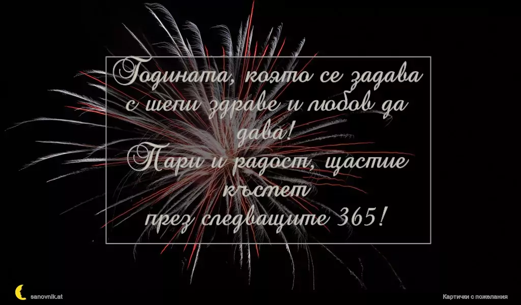 Годината, която се задава
с шепи здраве и любов да дава!
Пари и радост, щастие късмет
през следващите 365!