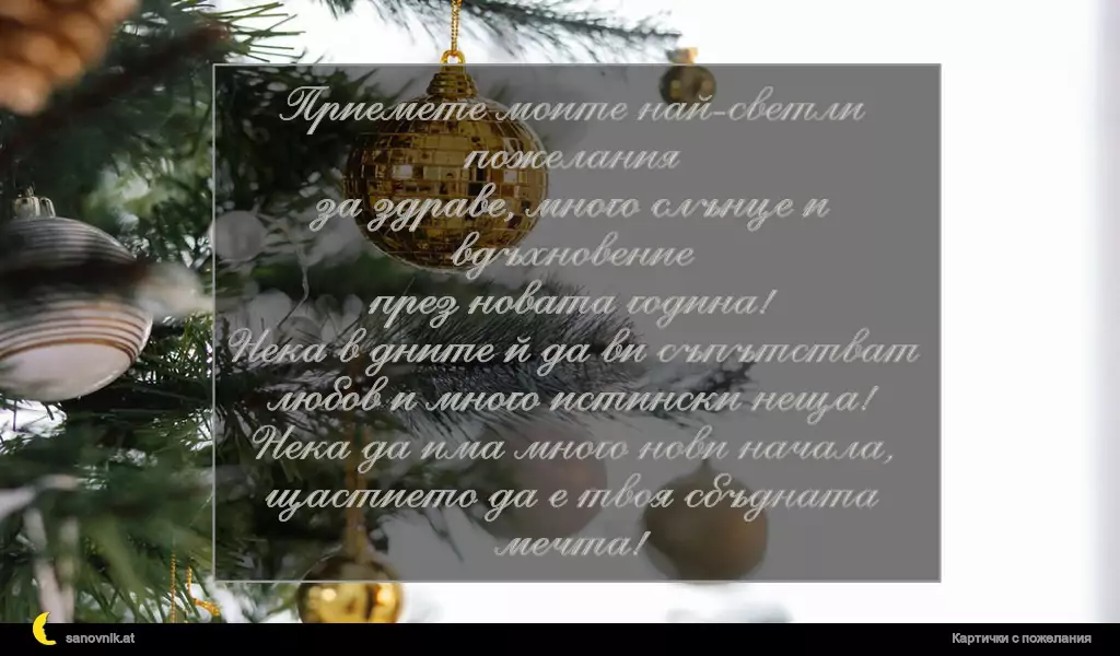 Приемете моите най-светли пожелания
за здраве, много слънце и вдъхновение
през новата година!
Нека в дните й да ви съпътстват
любов и много истински неща!
Нека да има много нови начала,
щастието да е твоя сбъдната мечта!