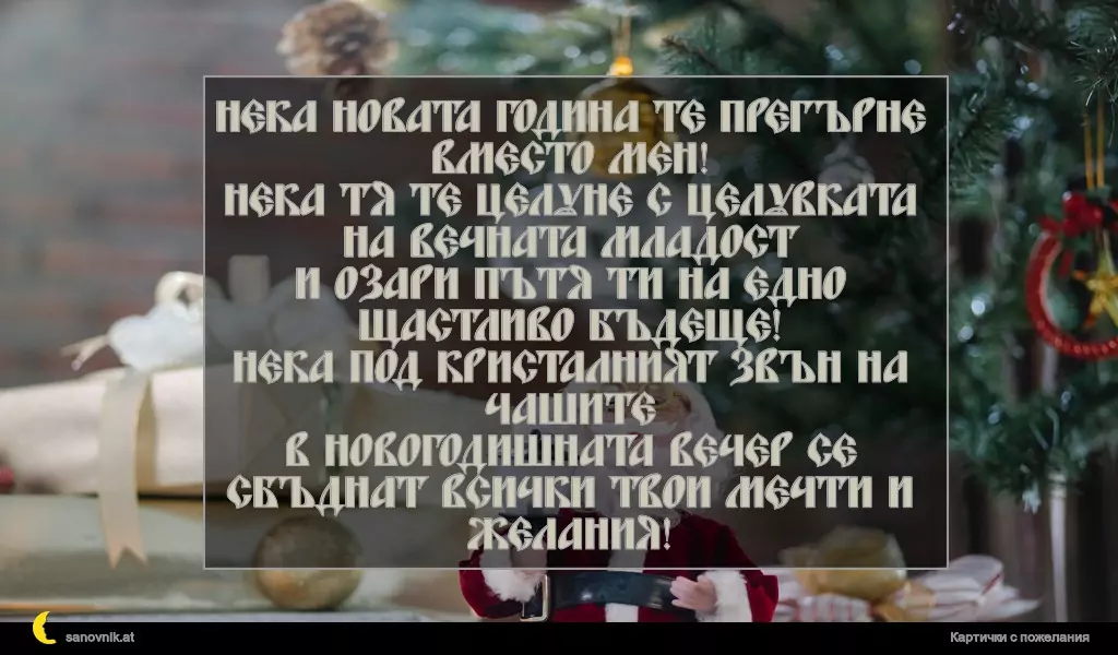 Нека новата година те прегърне вместо мен!
Нека тя те целуне с целувката на вечната младост
и озари пътя ти на едно щастливо бъдеще!
Нека под кристалният звън на чашите
в новогодишната вечер се сбъднат всички твои мечти и желания!