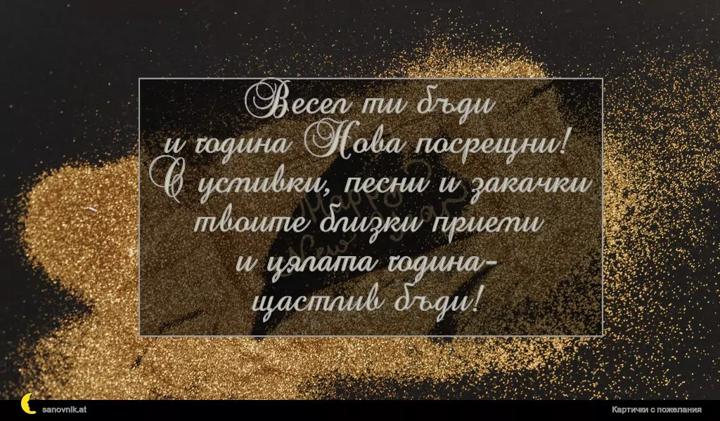 Весел ти бъди
и година Нова посрещни!
С усмивки, песни и закачки
твоите близки приеми
и цялата година-
щастлив бъди!