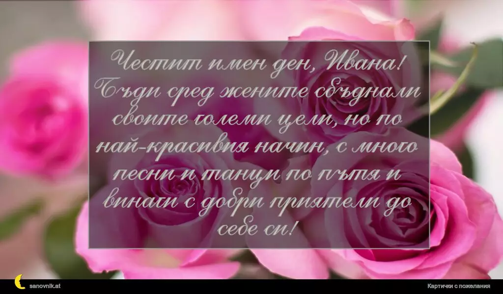 Честит имен ден, Ивана! Бъди сред жените сбъднали своите големи цели, но по най-красивия начин, с много песни и танци по пътя и винаги с добри приятели до себе си!